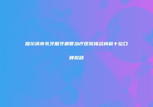 哈尔滨市乳牙磨牙根管治疗医院排名榜前十位口碑揭晓
