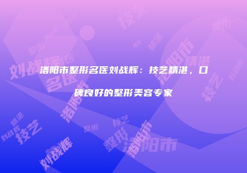 洛阳市整形名医刘战辉：技艺精湛，口碑良好的整形美容专家