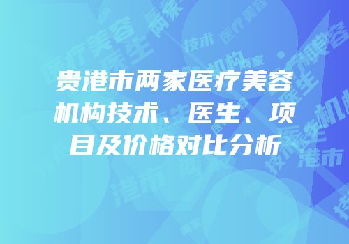 贵港市两家医疗美容机构技术、医生、项目及价格对比分析