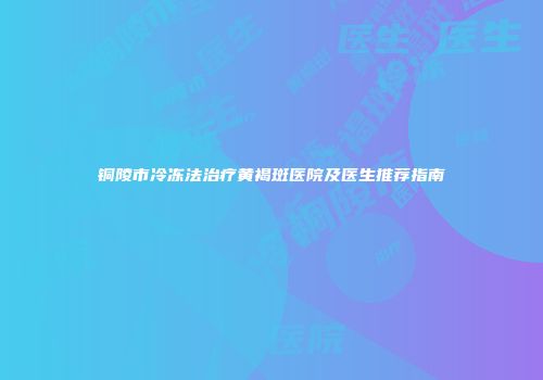 铜陵市冷冻法治疗黄褐斑医院及医生推荐指南