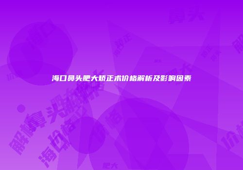 海口鼻头肥大矫正术价格解析及影响因素