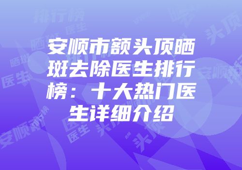 安顺市额头顶晒斑去除医生排行榜：十大热门医生详细介绍