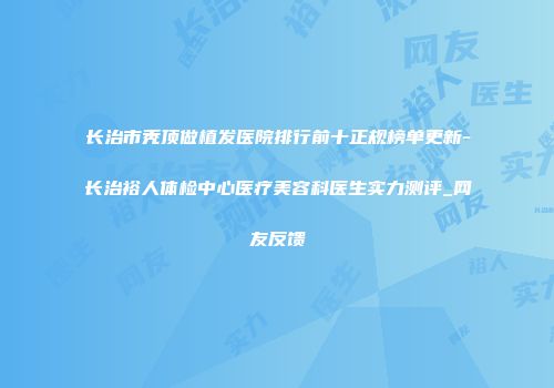 长治市秃顶做植发医院排行前十正规榜单更新-长治裕人体检中心医疗美容科医生实力测评_网友反馈