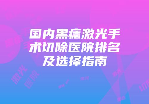 国内黑痣激光手术切除医院排名及选择指南