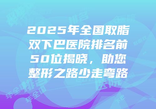 2025年全国取脂双下巴医院排名前50位揭晓，助您整形之路少走弯路