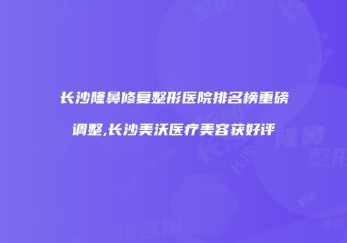 长沙隆鼻修复整形医院排名榜重磅调整,长沙美沃医疗美容获好评