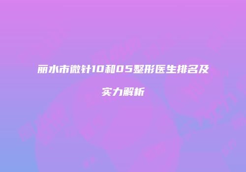 丽水市微针10和05整形医生排名及实力解析