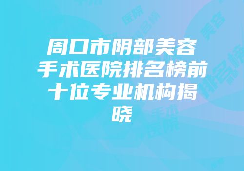 周口市阴部美容手术医院排名榜前十位专业机构揭晓