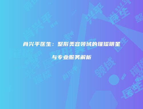 肖兴平医生：整形美容领域的璀璨明星与专业服务解析