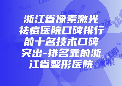 浙江省像素激光祛痘医院口碑排行前十名技术口碑突出-排名靠前浙江省整形医院