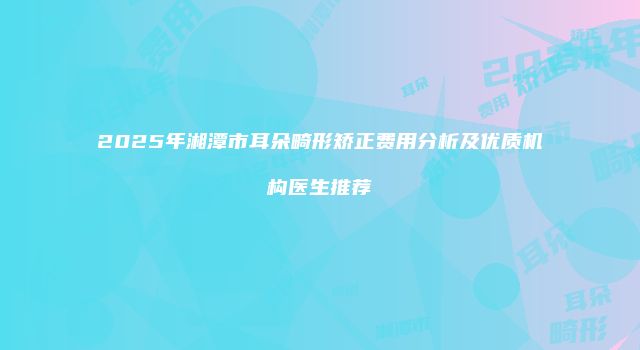 2025年湘潭市耳朵畸形矫正费用分析及优质机构医生推荐