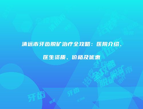 清远市牙齿脱矿治疗全攻略：医院介绍、医生资质、价格及优惠