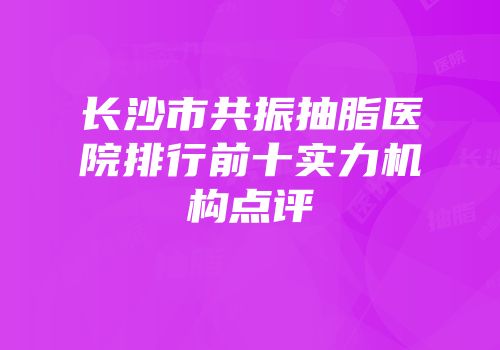 长沙市共振抽脂医院排行前十实力机构点评