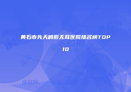 黄石市先天畸形无耳医院排名榜TOP10