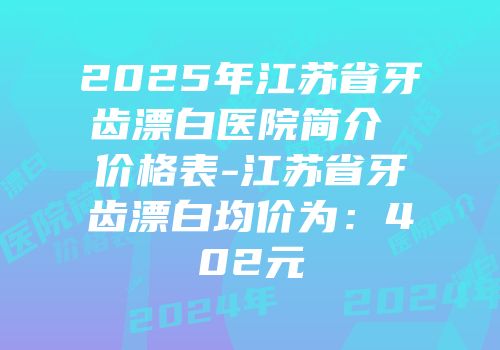 2025年江苏省牙齿漂白医院简介 价格表-江苏省牙齿漂白均价为：402元