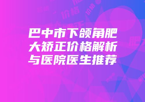巴中市下颌角肥大矫正价格解析与医院医生推荐