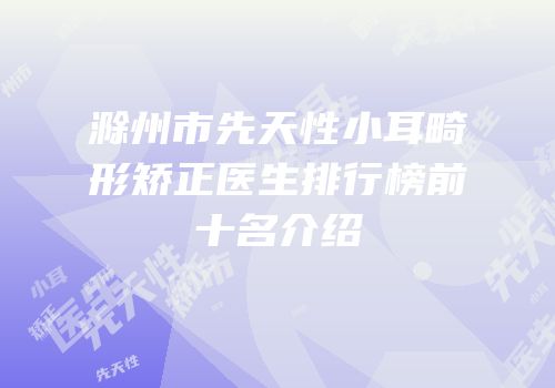 滁州市先天性小耳畸形矫正医生排行榜前十名介绍