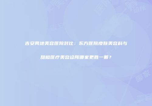 吉安两地美容医院对比：东方医院皮肤美容科与甜橙医疗美容诊所哪家更胜一筹？