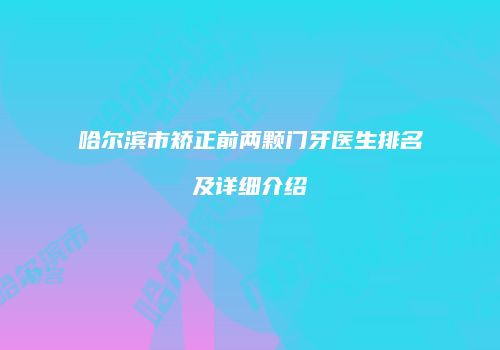 哈尔滨市矫正前两颗门牙医生排名及详细介绍