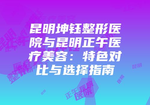 昆明坤钰整形医院与昆明正午医疗美容：特色对比与选择指南