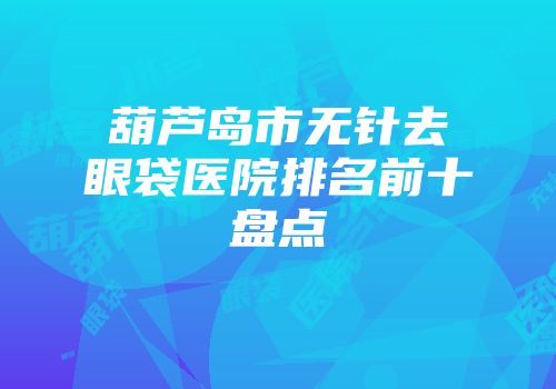 葫芦岛市无针去眼袋医院排名前十盘点