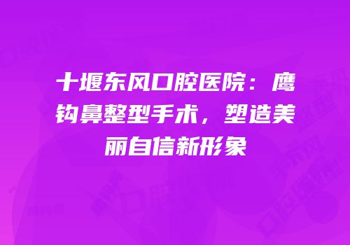 十堰东风口腔医院：鹰钩鼻整型手术，塑造美丽自信新形象
