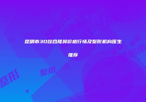 昆明市3D综合隆鼻价格行情及整形机构医生推荐