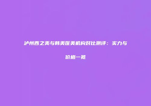 泸州西之美与韩美医美机构对比测评：实力与价格一览
