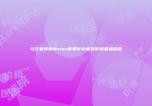 乌兰察布市Botox瘦腿针价格及医院信息指南