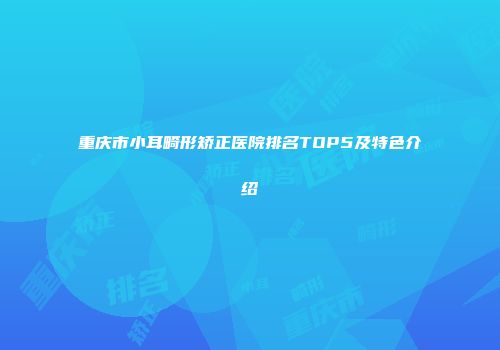 重庆市小耳畸形矫正医院排名TOP5及特色介绍
