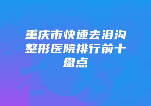 重庆市快速去泪沟整形医院排行前十盘点