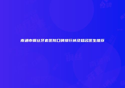 南通市钢丝牙套医院口碑排行榜及知名医生推荐
