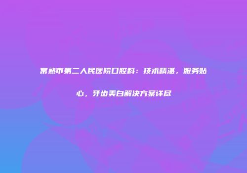 常熟市第二人民医院口腔科：技术精湛，服务贴心，牙齿美白解决方案详尽