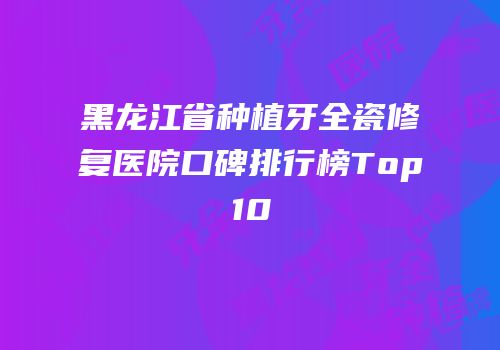 黑龙江省种植牙全瓷修复医院口碑排行榜Top10
