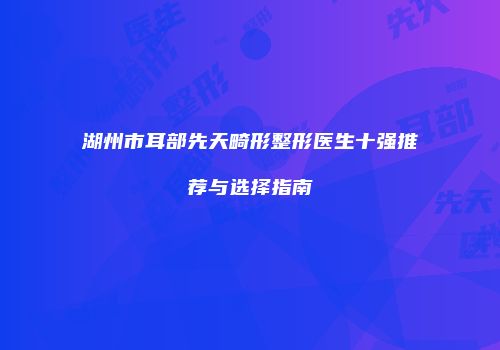 湖州市耳部先天畸形整形医生十强推荐与选择指南