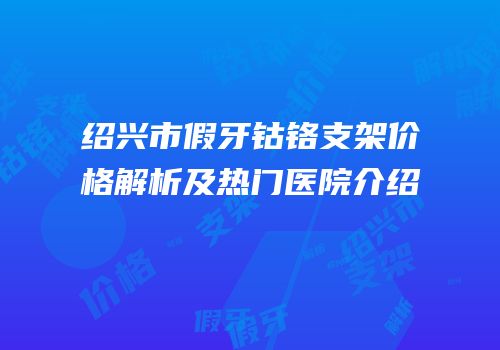 绍兴市假牙钴铬支架价格解析及热门医院介绍