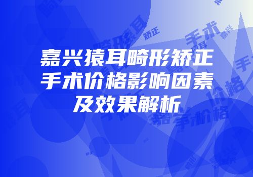 嘉兴猿耳畸形矫正手术价格影响因素及效果解析