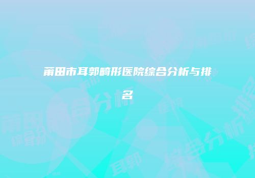 莆田市耳郭畸形医院综合分析与排名