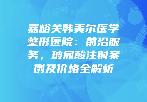 嘉峪关韩美尔医学整形医院：前沿服务，玻尿酸注射案例及价格全解析