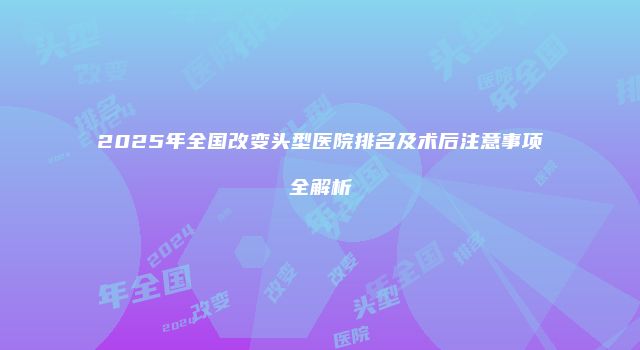 2025年全国改变头型医院排名及术后注意事项全解析