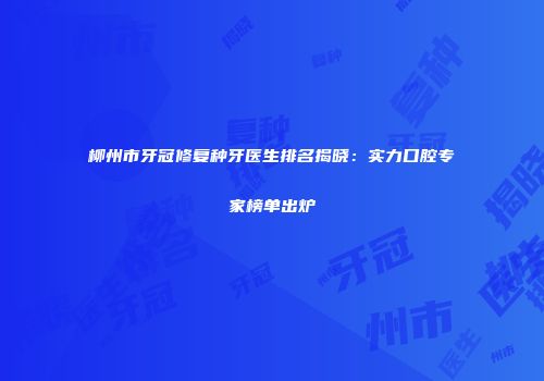 柳州市牙冠修复种牙医生排名揭晓：实力口腔专家榜单出炉