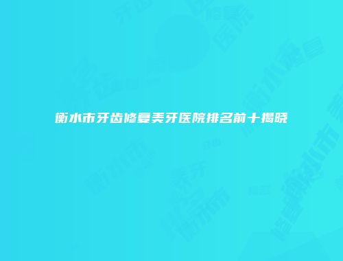 衡水市牙齿修复美牙医院排名前十揭晓