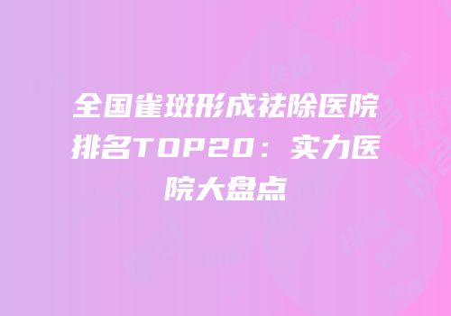 全国雀斑形成祛除医院排名TOP20：实力医院大盘点