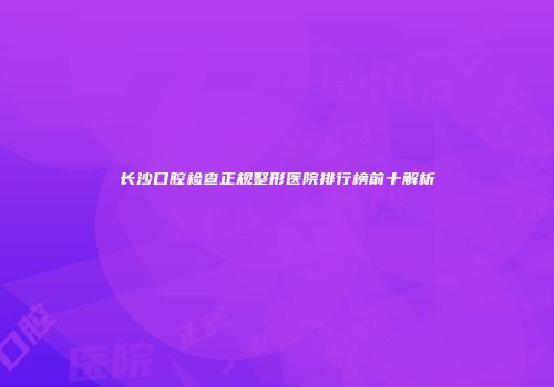 长沙口腔检查正规整形医院排行榜前十解析