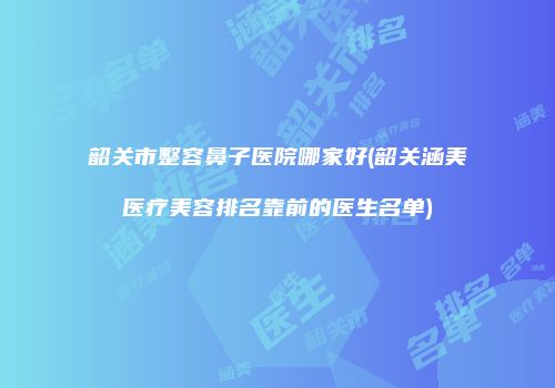 韶关市整容鼻子医院哪家好(韶关涵美医疗美容排名靠前的医生名单)