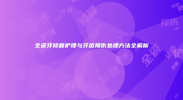 全瓷牙修复护理与牙齿损伤处理方法全解析