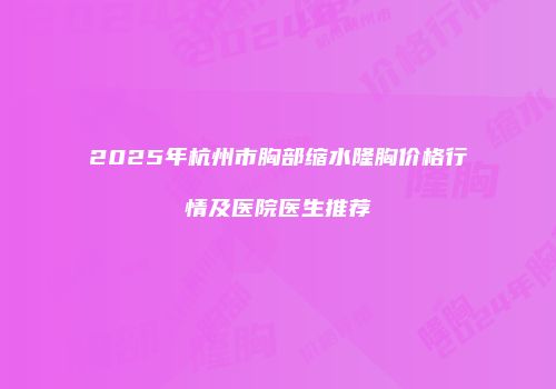 2025年杭州市胸部缩水隆胸价格行情及医院医生推荐