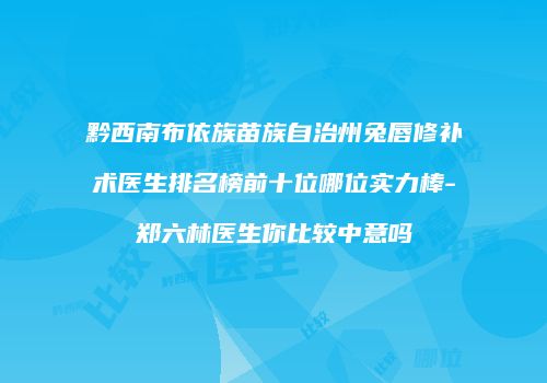 黔西南布依族苗族自治州兔唇修补术医生排名榜前十位哪位实力棒-郑六林医生你比较中意吗