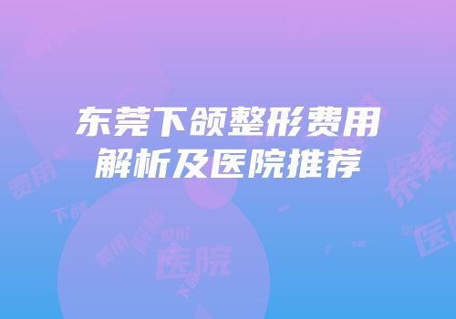 东莞下颌整形费用解析及医院推荐