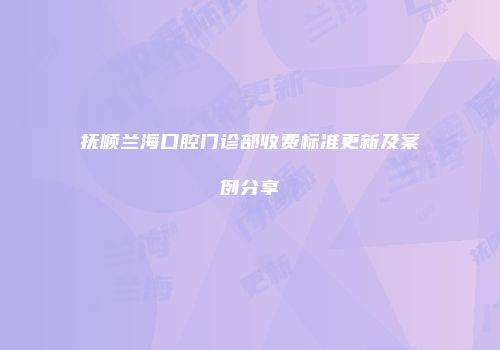抚顺兰海口腔门诊部收费标准更新及案例分享